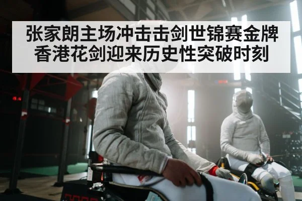 张家朗主场冲击击剑世锦赛金牌 香港花剑迎来历史性突破时刻